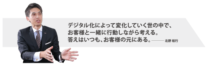 デジタル化によって変化していく世の中で、お客様と一緒に行動しながら考える。答えはいつも、お客様の元にある。北野裕行