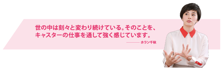 世の中は刻々と変わり続けている。そのことを、キャスターの仕事を通して強く感じています。ホラン千秋